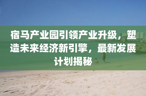 宿馬產(chǎn)業(yè)園引領(lǐng)產(chǎn)業(yè)升級，塑造未來經(jīng)濟(jì)新引擎，最新發(fā)展計(jì)劃揭秘