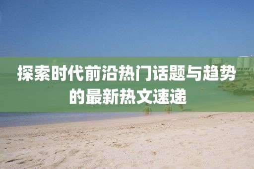 探索時(shí)代前沿?zé)衢T話題與趨勢(shì)的最新熱文速遞