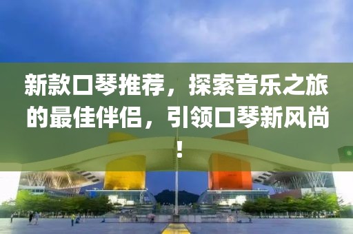 新款口琴推薦，探索音樂之旅的最佳伴侶，引領(lǐng)口琴新風(fēng)尚！
