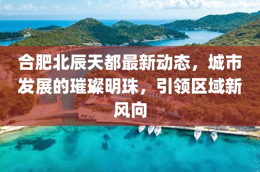 合肥北辰天都最新動態(tài)，城市發(fā)展的璀璨明珠，引領(lǐng)區(qū)域新風(fēng)向