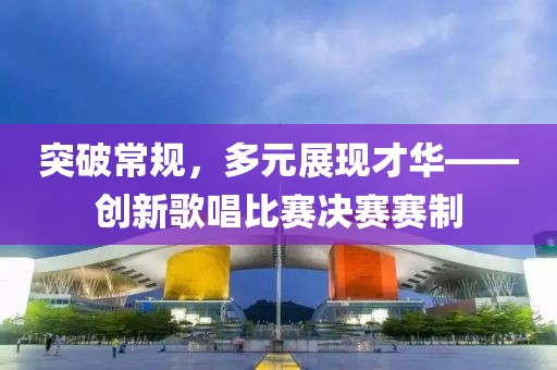 突破常規(guī)，多元展現(xiàn)才華——創(chuàng)新歌唱比賽決賽賽制