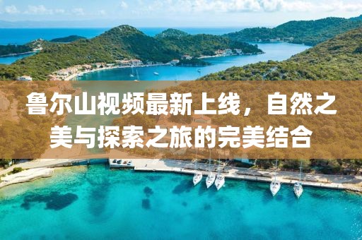 魯爾山視頻最新上線，自然之美與探索之旅的完美結(jié)合