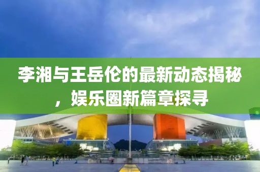 李湘與王岳倫的最新動態(tài)揭秘，娛樂圈新篇章探尋