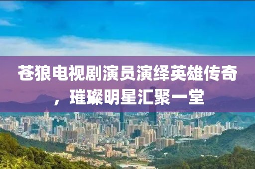 蒼狼電視劇演員演繹英雄傳奇，璀璨明星匯聚一堂