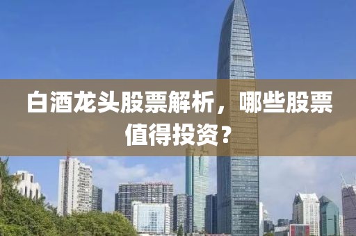 白酒龍頭股票解析，哪些股票值得投資？