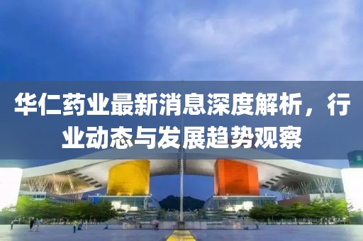 華仁藥業(yè)最新消息深度解析，行業(yè)動態(tài)與發(fā)展趨勢觀察