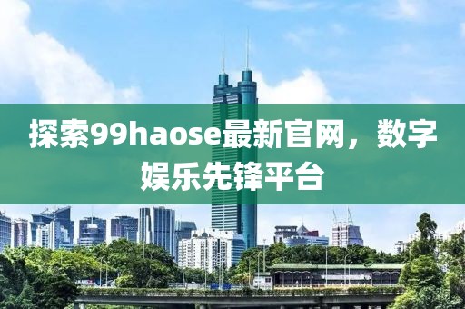 探索99haose最新官網(wǎng)，數(shù)字娛樂先鋒平臺