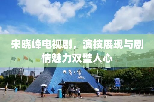 宋曉峰電視劇，演技展現(xiàn)與劇情魅力雙璧人心