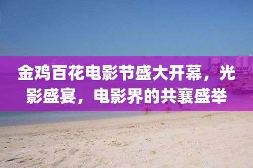 金雞百花電影節(jié)盛大開幕，光影盛宴，電影界的共襄盛舉