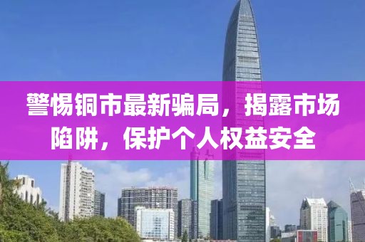警惕銅市最新騙局，揭露市場陷阱，保護個人權(quán)益安全
