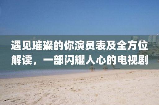 遇見璀璨的你演員表及全方位解讀，一部閃耀人心的電視劇