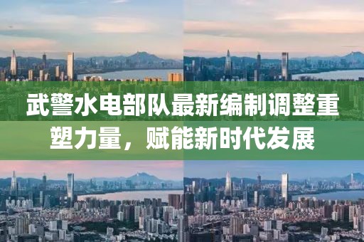 武警水電部隊(duì)最新編制調(diào)整重塑力量，賦能新時(shí)代發(fā)展