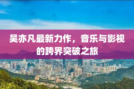 吳亦凡最新力作，音樂(lè)與影視的跨界突破之旅