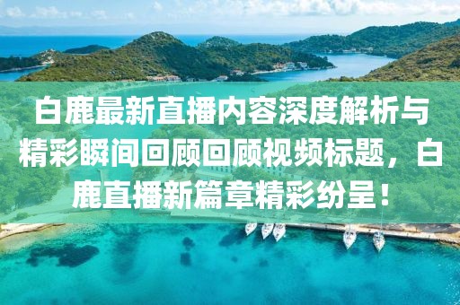 白鹿最新直播內(nèi)容深度解析與精彩瞬間回顧回顧視頻標(biāo)題，白鹿直播新篇章精彩紛呈！