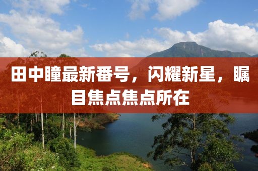 田中瞳最新番號，閃耀新星，矚目焦點焦點所在