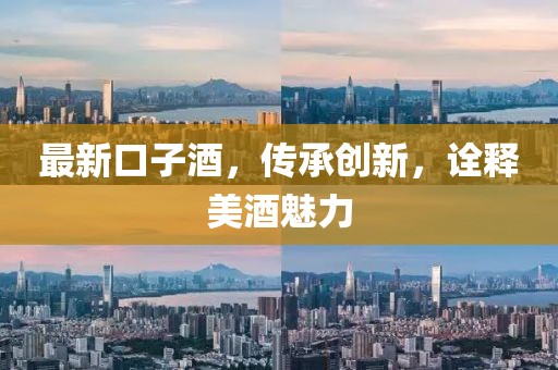最新口子酒，傳承創(chuàng)新，詮釋美酒魅力