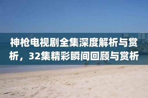 神槍電視劇全集深度解析與賞析，32集精彩瞬間回顧與賞析