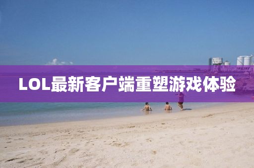 LOL最新客戶端重塑游戲體驗(yàn)