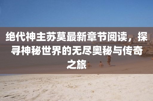 絕代神主蘇莫最新章節(jié)閱讀，探尋神秘世界的無(wú)盡奧秘與傳奇之旅