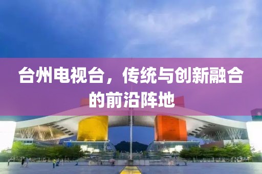 臺州電視臺，傳統(tǒng)與創(chuàng)新融合的前沿陣地