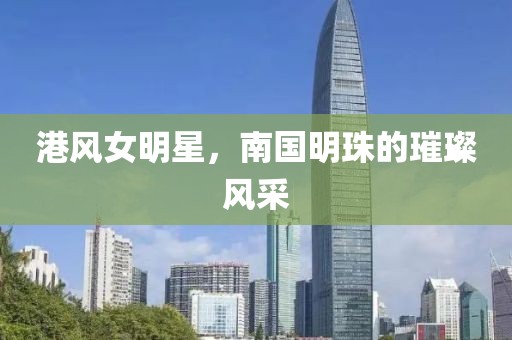 港風(fēng)女明星，南國明珠的璀璨風(fēng)采