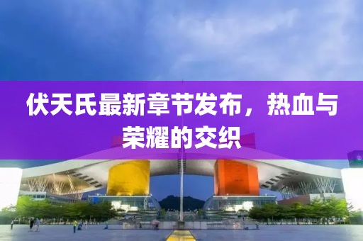 伏天氏最新章節(jié)發(fā)布，熱血與榮耀的交織