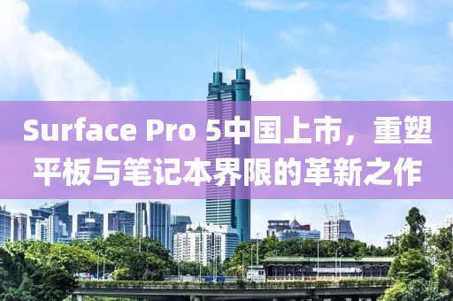 Surface Pro 5中國上市，重塑平板與筆記本界限的革新之作