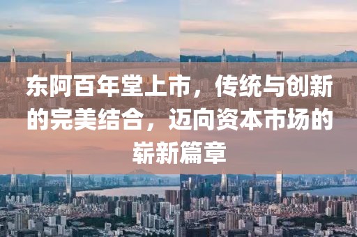 東阿百年堂上市，傳統(tǒng)與創(chuàng)新的完美結(jié)合，邁向資本市場的嶄新篇章