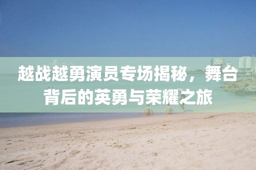 越戰(zhàn)越勇演員專場揭秘，舞臺背后的英勇與榮耀之旅