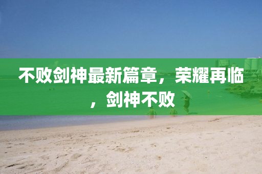 不敗劍神最新篇章，榮耀再臨，劍神不敗