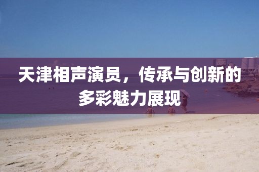 天津相聲演員，傳承與創(chuàng)新的多彩魅力展現