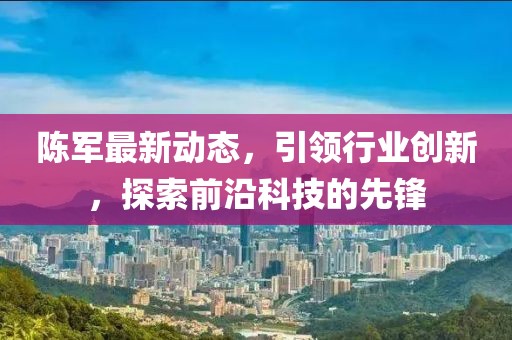 陳軍最新動(dòng)態(tài)，引領(lǐng)行業(yè)創(chuàng)新，探索前沿科技的先鋒