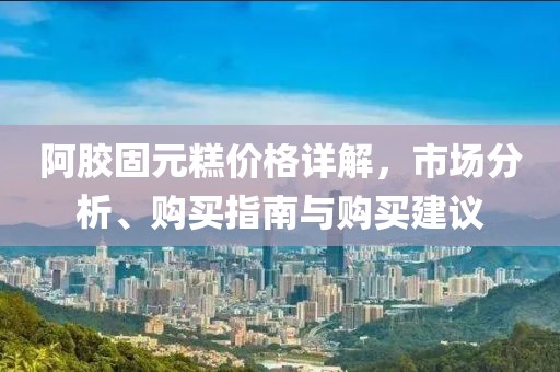 阿膠固元糕價格詳解，市場分析、購買指南與購買建議