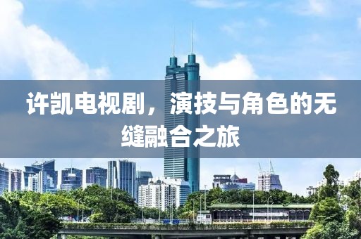 許凱電視劇，演技與角色的無縫融合之旅