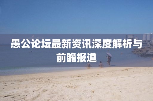 愚公論壇最新資訊深度解析與前瞻報(bào)道