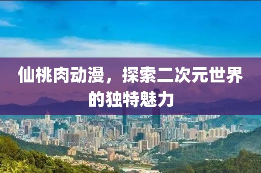 仙桃肉動(dòng)漫，探索二次元世界的獨(dú)特魅力