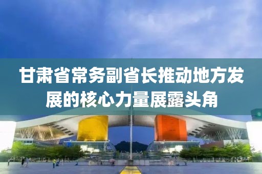 甘肅省常務(wù)副省長推動地方發(fā)展的核心力量展露頭角