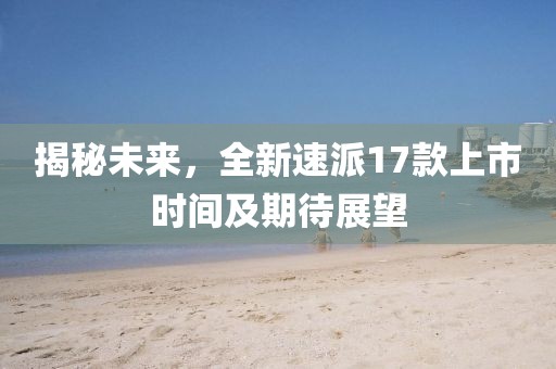 揭秘未來(lái)，全新速派17款上市時(shí)間及期待展望