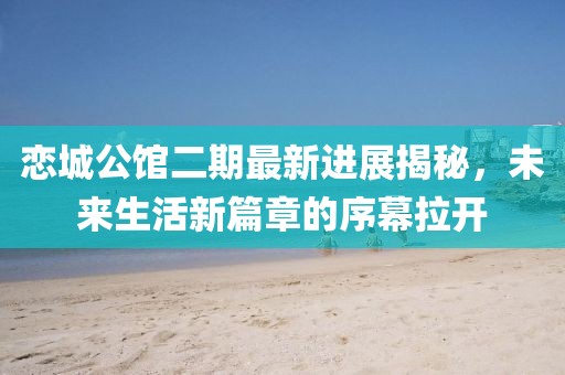 戀城公館二期最新進展揭秘，未來生活新篇章的序幕拉開