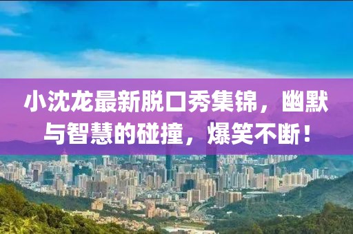 小沈龍最新脫口秀集錦，幽默與智慧的碰撞，爆笑不斷！