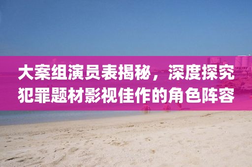 大案組演員表揭秘，深度探究犯罪題材影視佳作的角色陣容