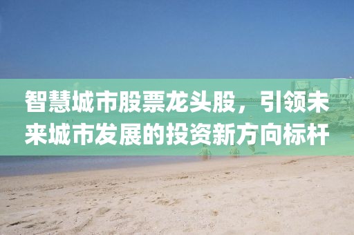 智慧城市股票龍頭股，引領(lǐng)未來城市發(fā)展的投資新方向標(biāo)桿