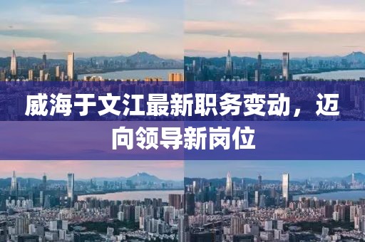 威海于文江最新職務(wù)變動(dòng)，邁向領(lǐng)導(dǎo)新崗位