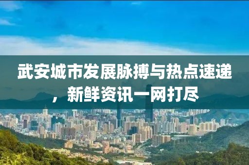 武安城市發(fā)展脈搏與熱點(diǎn)速遞，新鮮資訊一網(wǎng)打盡
