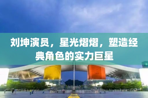 劉坤演員，星光熠熠，塑造經(jīng)典角色的實力巨星