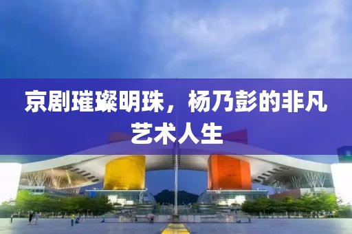 京劇璀璨明珠，楊乃彭的非凡藝術(shù)人生