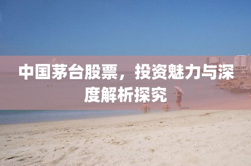 中國茅臺股票，投資魅力與深度解析探究