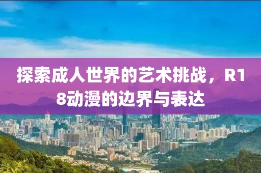 探索成人世界的藝術(shù)挑戰(zhàn)，R18動漫的邊界與表達(dá)