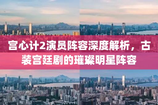 宮心計2演員陣容深度解析，古裝宮廷劇的璀璨明星陣容