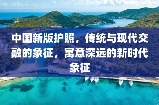 中國(guó)新版護(hù)照，傳統(tǒng)與現(xiàn)代交融的象征，寓意深遠(yuǎn)的新時(shí)代象征